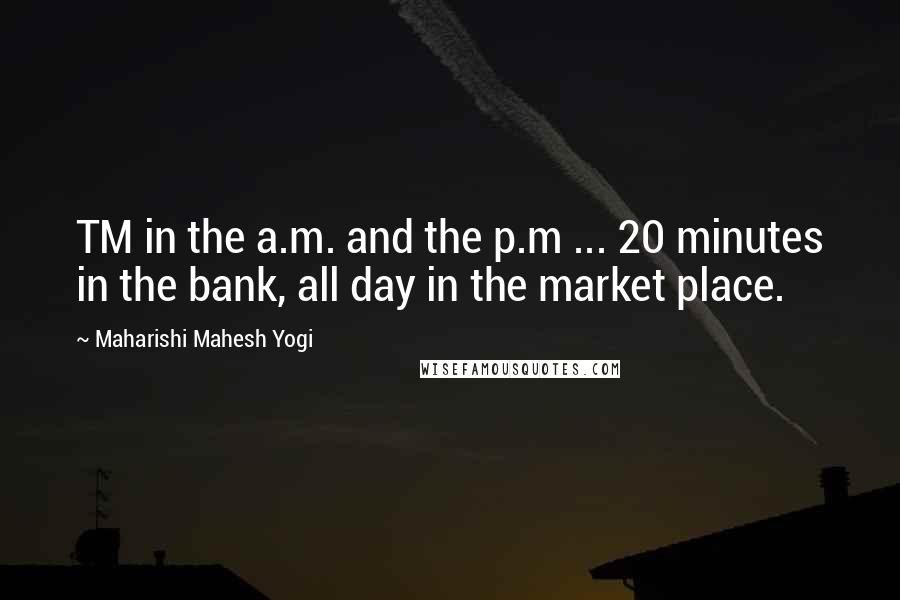 Maharishi Mahesh Yogi Quotes: TM in the a.m. and the p.m ... 20 minutes in the bank, all day in the market place.