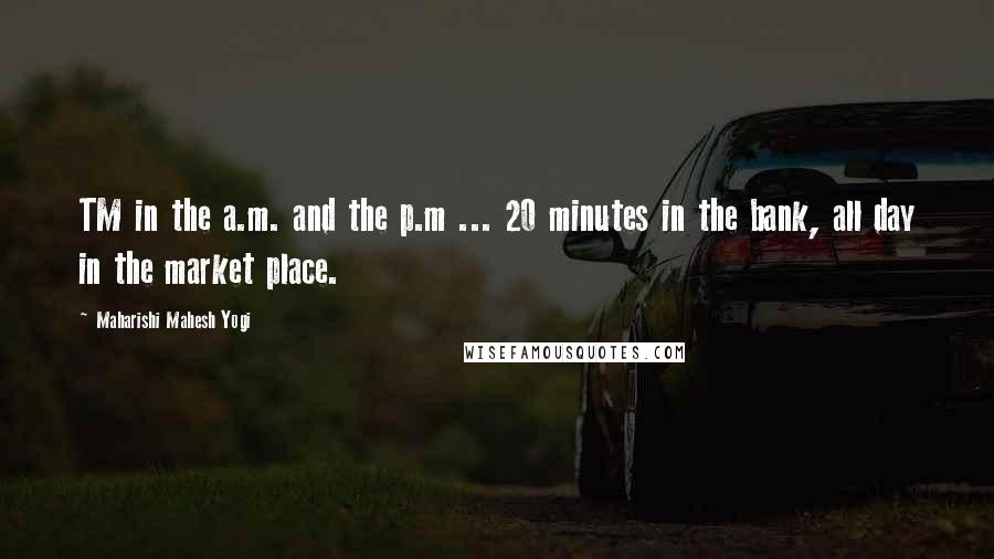 Maharishi Mahesh Yogi Quotes: TM in the a.m. and the p.m ... 20 minutes in the bank, all day in the market place.