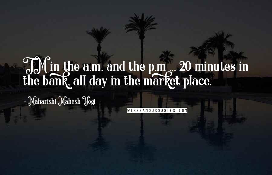 Maharishi Mahesh Yogi Quotes: TM in the a.m. and the p.m ... 20 minutes in the bank, all day in the market place.