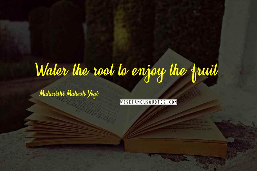 Maharishi Mahesh Yogi Quotes: Water the root to enjoy the fruit.