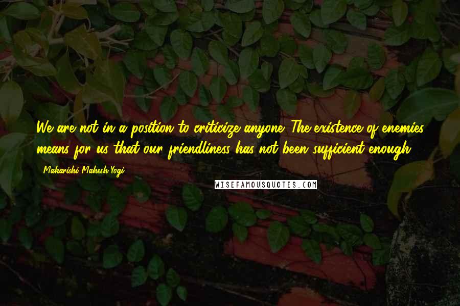 Maharishi Mahesh Yogi Quotes: We are not in a position to criticize anyone. The existence of enemies means for us that our friendliness has not been sufficient enough.