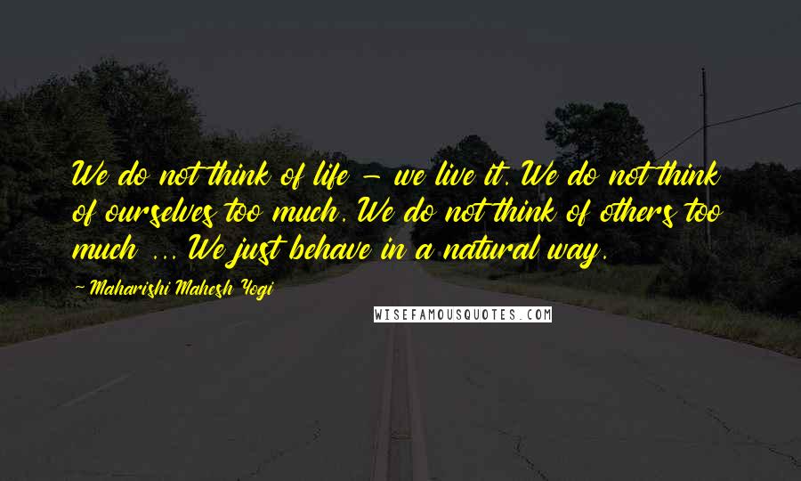 Maharishi Mahesh Yogi Quotes: We do not think of life - we live it. We do not think of ourselves too much. We do not think of others too much ... We just behave in a natural way.