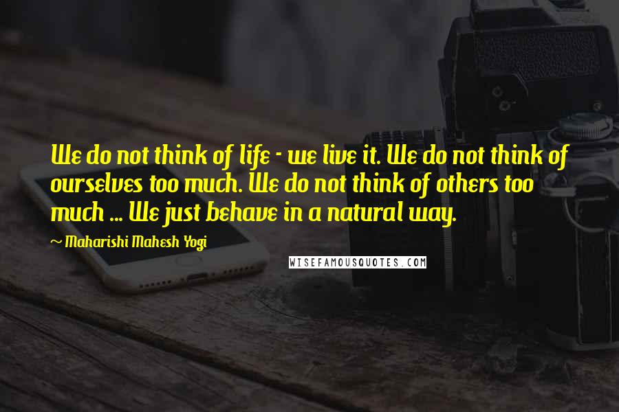 Maharishi Mahesh Yogi Quotes: We do not think of life - we live it. We do not think of ourselves too much. We do not think of others too much ... We just behave in a natural way.