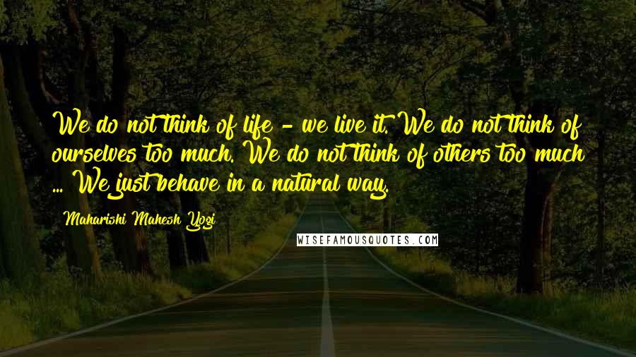 Maharishi Mahesh Yogi Quotes: We do not think of life - we live it. We do not think of ourselves too much. We do not think of others too much ... We just behave in a natural way.