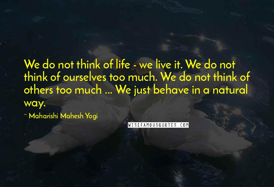 Maharishi Mahesh Yogi Quotes: We do not think of life - we live it. We do not think of ourselves too much. We do not think of others too much ... We just behave in a natural way.