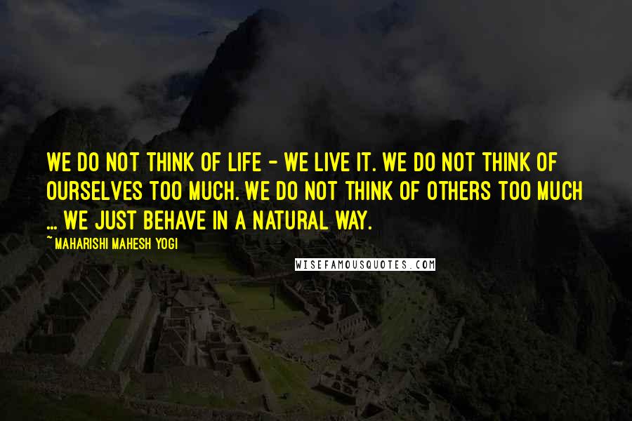 Maharishi Mahesh Yogi Quotes: We do not think of life - we live it. We do not think of ourselves too much. We do not think of others too much ... We just behave in a natural way.