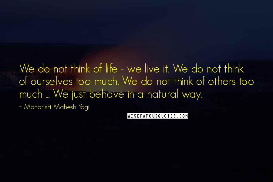 Maharishi Mahesh Yogi Quotes: We do not think of life - we live it. We do not think of ourselves too much. We do not think of others too much ... We just behave in a natural way.