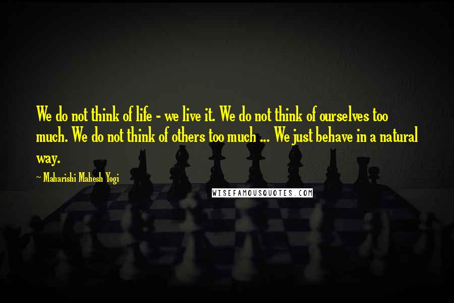 Maharishi Mahesh Yogi Quotes: We do not think of life - we live it. We do not think of ourselves too much. We do not think of others too much ... We just behave in a natural way.