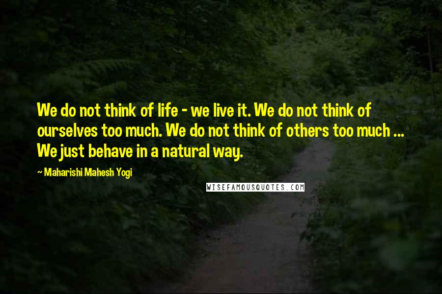 Maharishi Mahesh Yogi Quotes: We do not think of life - we live it. We do not think of ourselves too much. We do not think of others too much ... We just behave in a natural way.