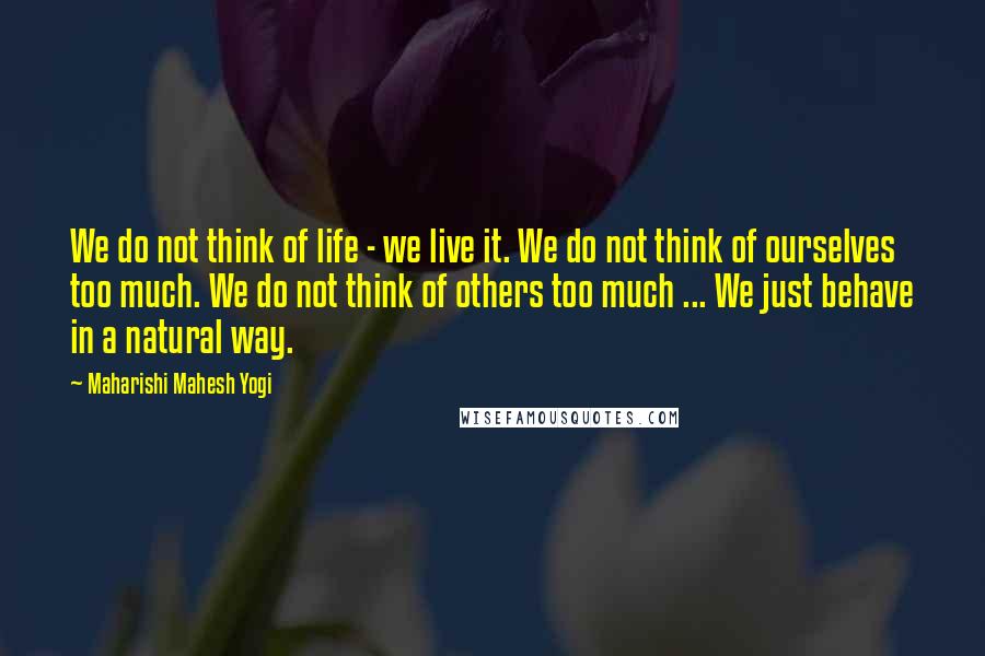 Maharishi Mahesh Yogi Quotes: We do not think of life - we live it. We do not think of ourselves too much. We do not think of others too much ... We just behave in a natural way.