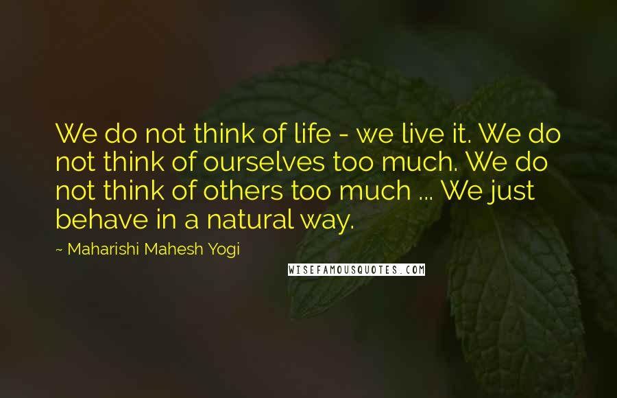 Maharishi Mahesh Yogi Quotes: We do not think of life - we live it. We do not think of ourselves too much. We do not think of others too much ... We just behave in a natural way.