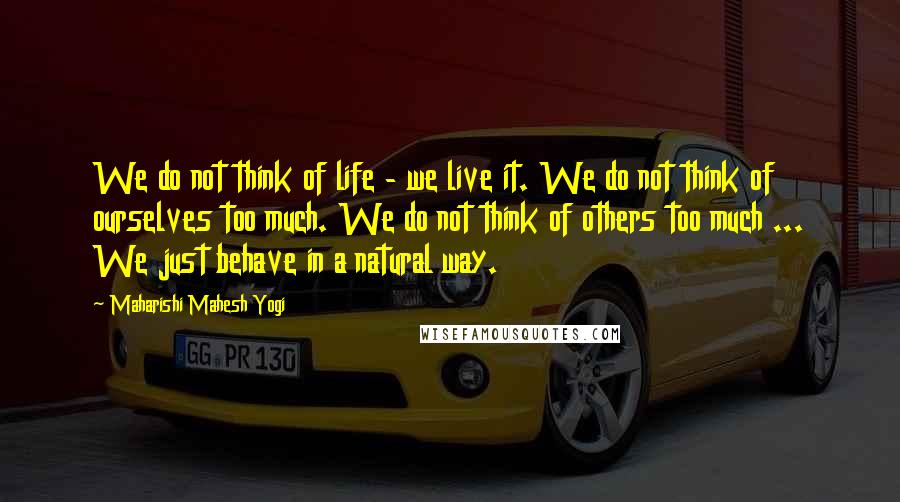 Maharishi Mahesh Yogi Quotes: We do not think of life - we live it. We do not think of ourselves too much. We do not think of others too much ... We just behave in a natural way.