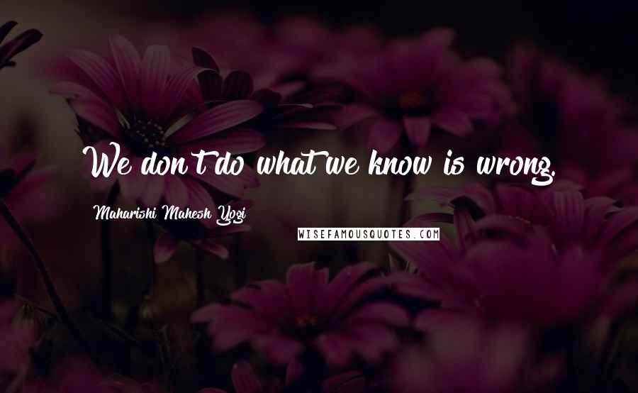 Maharishi Mahesh Yogi Quotes: We don't do what we know is wrong.