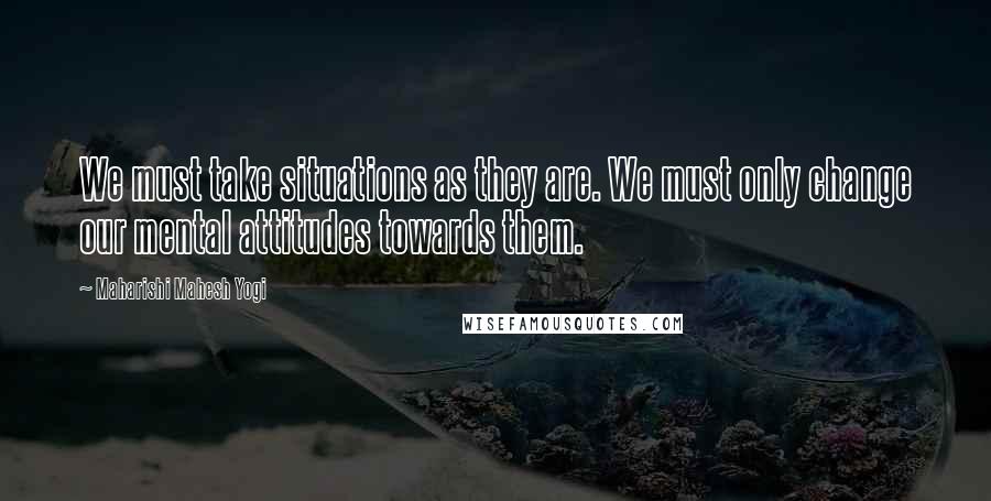 Maharishi Mahesh Yogi Quotes: We must take situations as they are. We must only change our mental attitudes towards them.