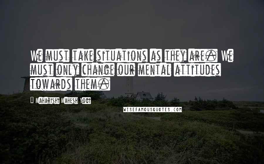 Maharishi Mahesh Yogi Quotes: We must take situations as they are. We must only change our mental attitudes towards them.