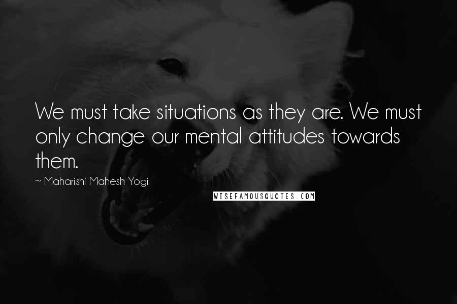 Maharishi Mahesh Yogi Quotes: We must take situations as they are. We must only change our mental attitudes towards them.