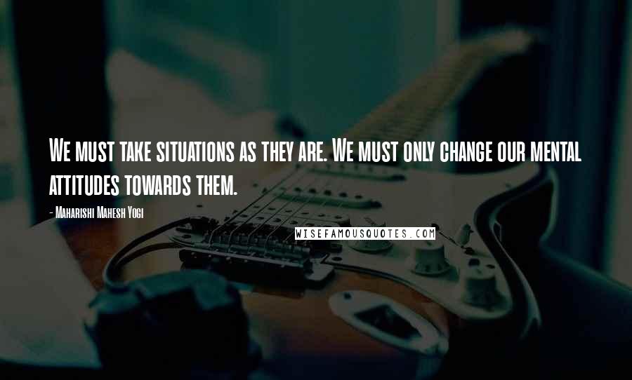 Maharishi Mahesh Yogi Quotes: We must take situations as they are. We must only change our mental attitudes towards them.
