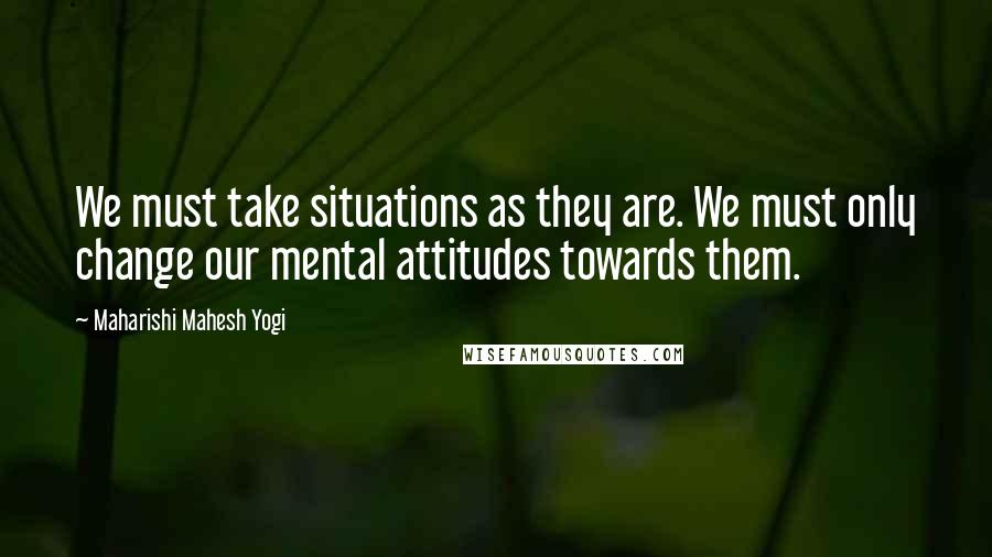 Maharishi Mahesh Yogi Quotes: We must take situations as they are. We must only change our mental attitudes towards them.