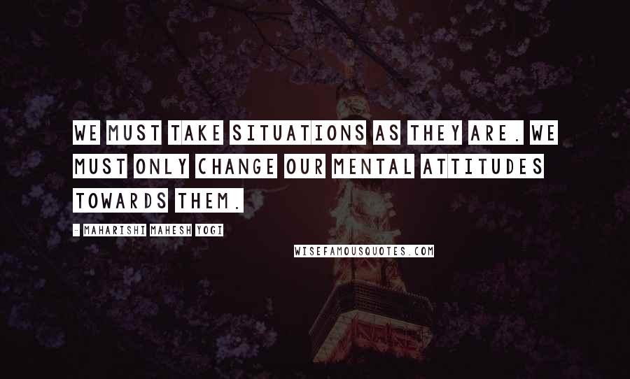 Maharishi Mahesh Yogi Quotes: We must take situations as they are. We must only change our mental attitudes towards them.