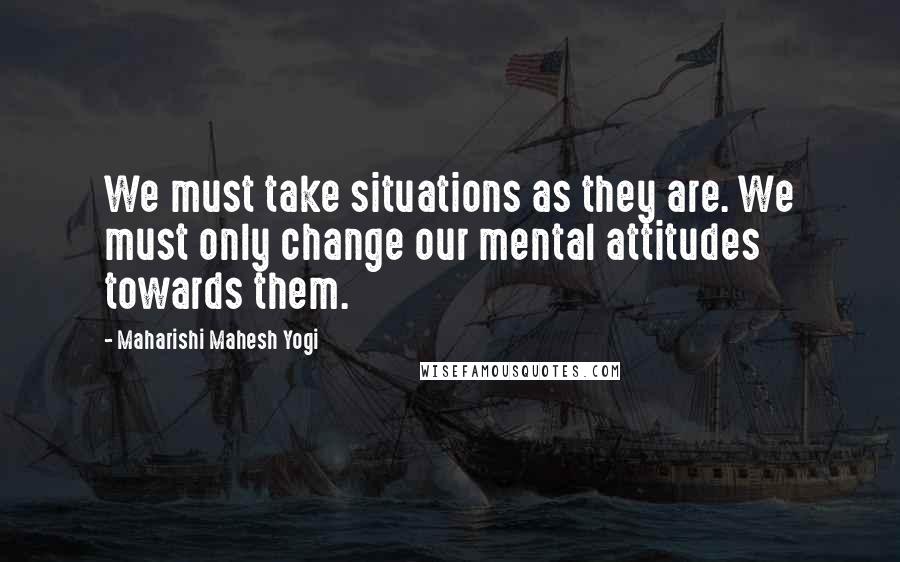 Maharishi Mahesh Yogi Quotes: We must take situations as they are. We must only change our mental attitudes towards them.