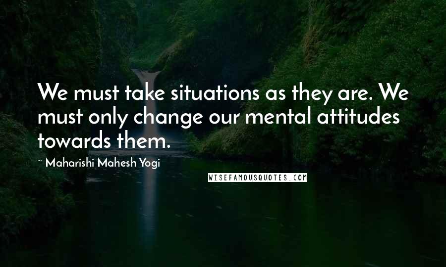 Maharishi Mahesh Yogi Quotes: We must take situations as they are. We must only change our mental attitudes towards them.