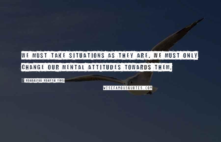 Maharishi Mahesh Yogi Quotes: We must take situations as they are. We must only change our mental attitudes towards them.