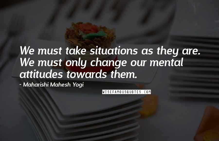 Maharishi Mahesh Yogi Quotes: We must take situations as they are. We must only change our mental attitudes towards them.