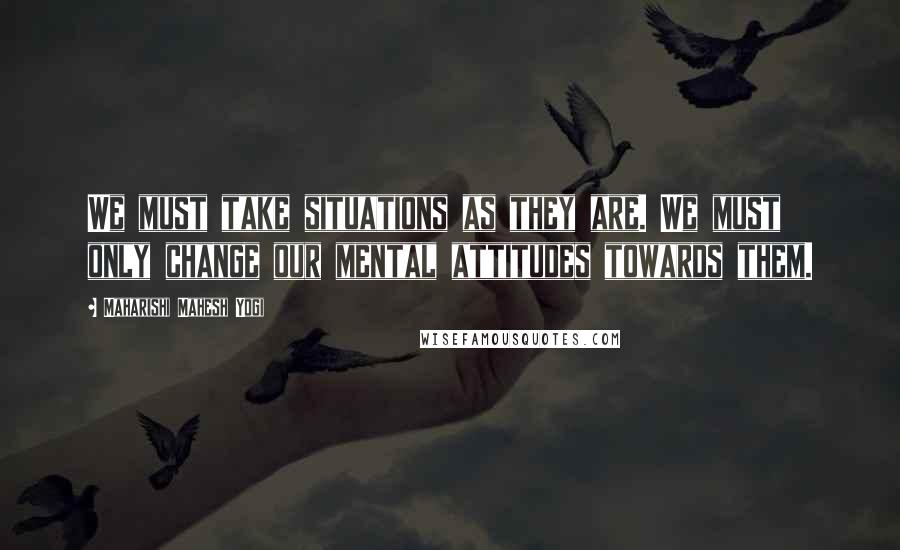 Maharishi Mahesh Yogi Quotes: We must take situations as they are. We must only change our mental attitudes towards them.