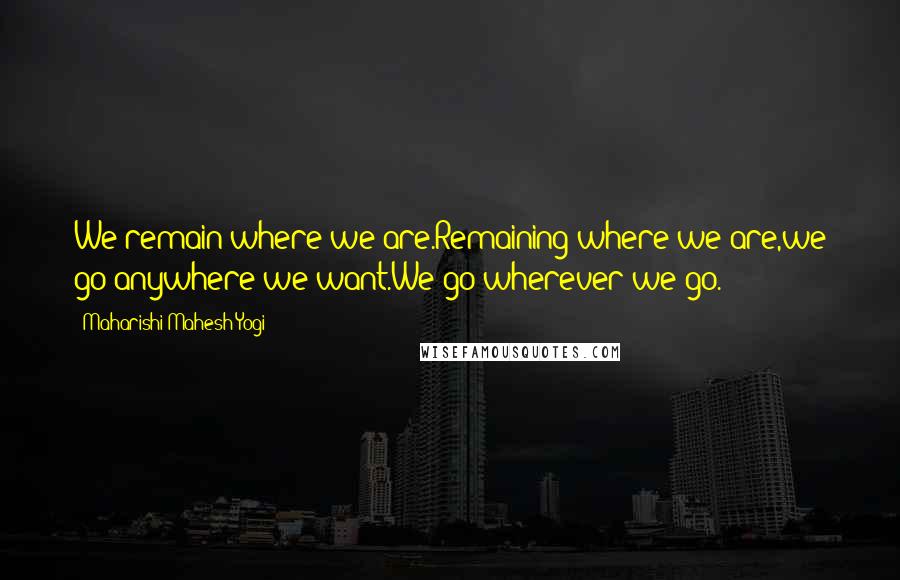 Maharishi Mahesh Yogi Quotes: We remain where we are.Remaining where we are,we go anywhere we want.We go wherever we go.