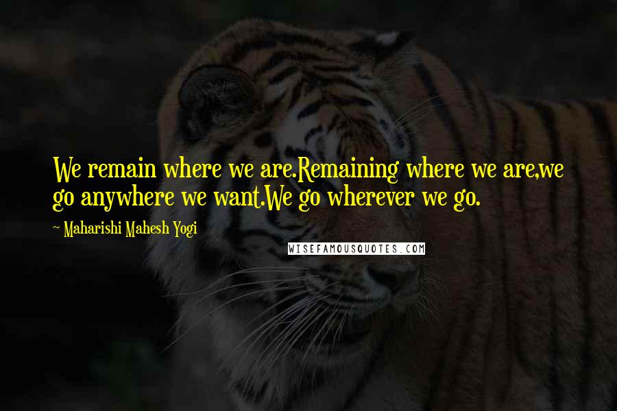 Maharishi Mahesh Yogi Quotes: We remain where we are.Remaining where we are,we go anywhere we want.We go wherever we go.