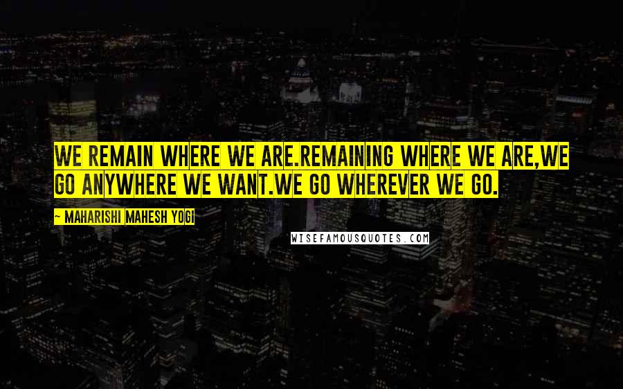 Maharishi Mahesh Yogi Quotes: We remain where we are.Remaining where we are,we go anywhere we want.We go wherever we go.