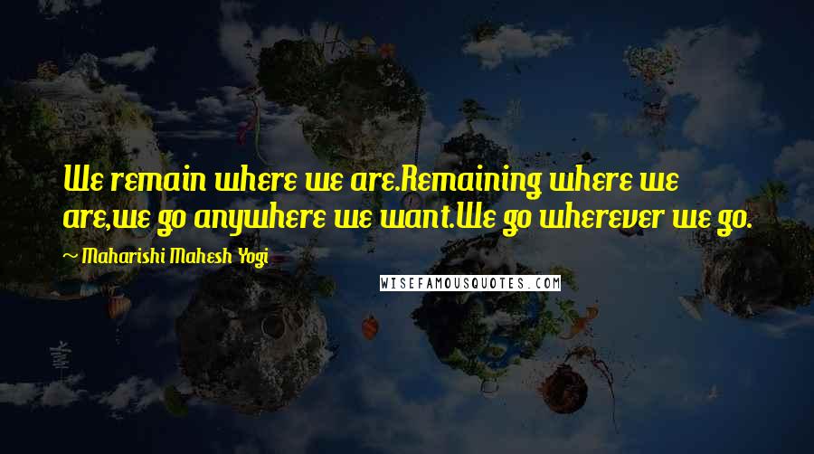 Maharishi Mahesh Yogi Quotes: We remain where we are.Remaining where we are,we go anywhere we want.We go wherever we go.