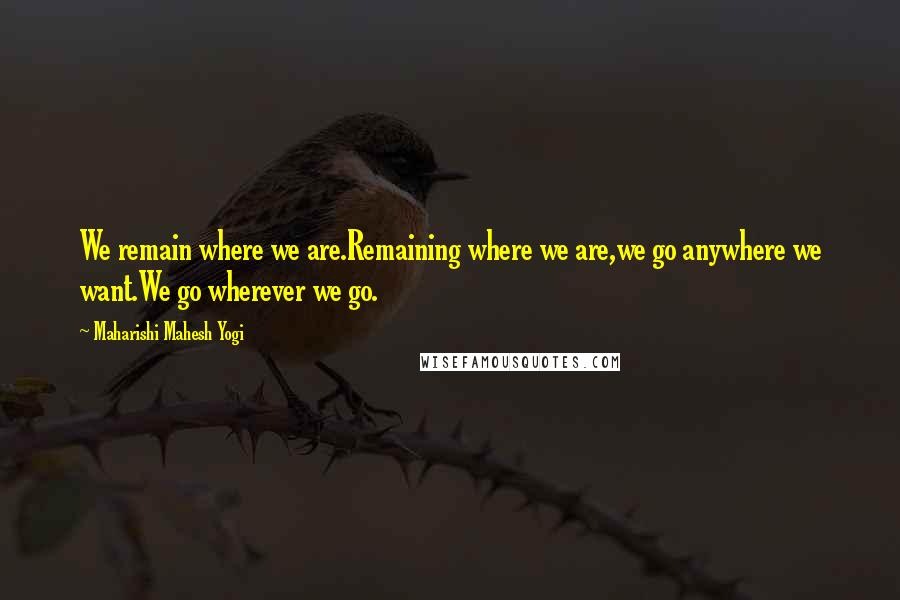 Maharishi Mahesh Yogi Quotes: We remain where we are.Remaining where we are,we go anywhere we want.We go wherever we go.