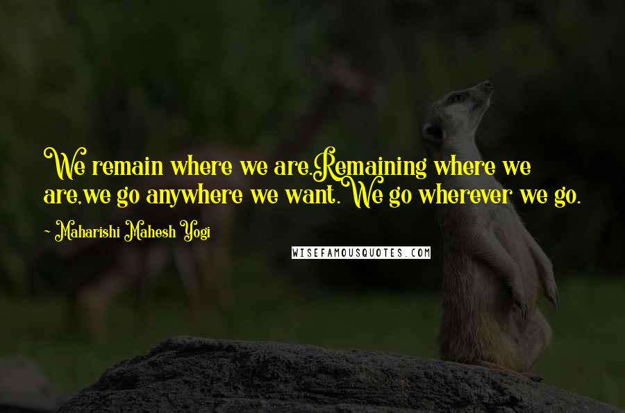 Maharishi Mahesh Yogi Quotes: We remain where we are.Remaining where we are,we go anywhere we want.We go wherever we go.