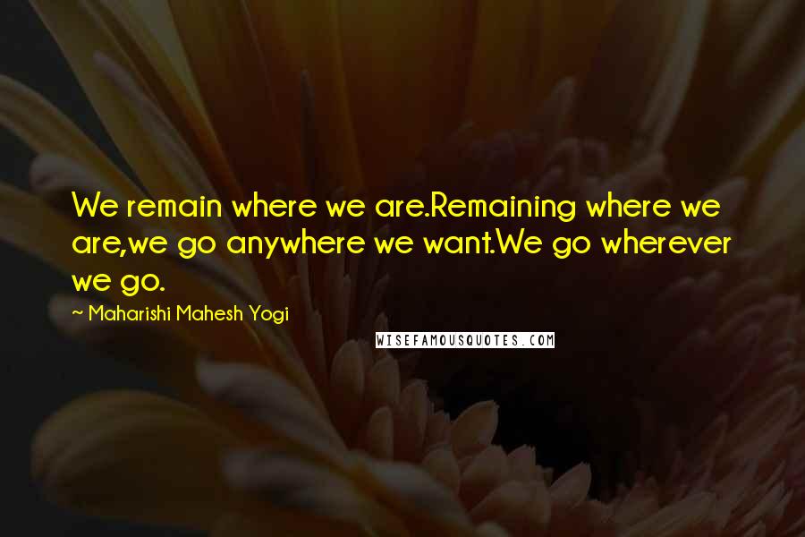 Maharishi Mahesh Yogi Quotes: We remain where we are.Remaining where we are,we go anywhere we want.We go wherever we go.