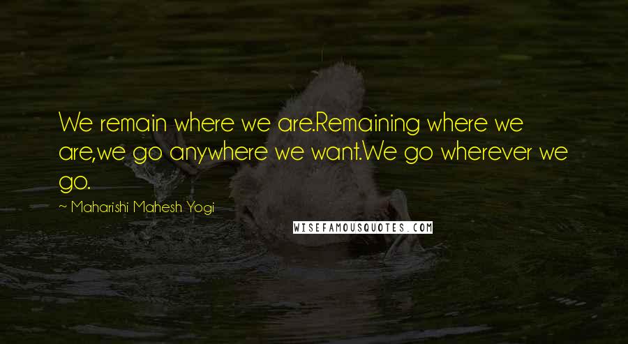 Maharishi Mahesh Yogi Quotes: We remain where we are.Remaining where we are,we go anywhere we want.We go wherever we go.