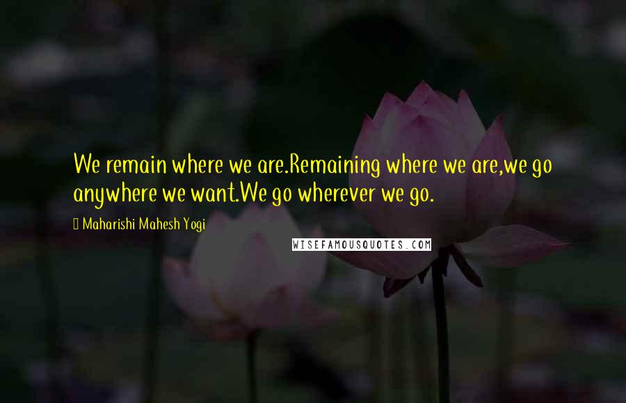 Maharishi Mahesh Yogi Quotes: We remain where we are.Remaining where we are,we go anywhere we want.We go wherever we go.