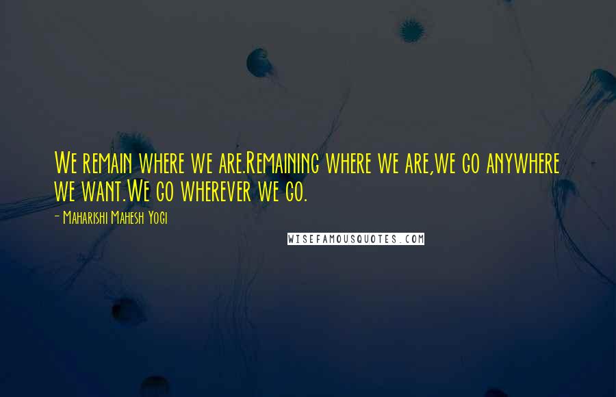 Maharishi Mahesh Yogi Quotes: We remain where we are.Remaining where we are,we go anywhere we want.We go wherever we go.