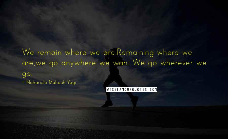 Maharishi Mahesh Yogi Quotes: We remain where we are.Remaining where we are,we go anywhere we want.We go wherever we go.