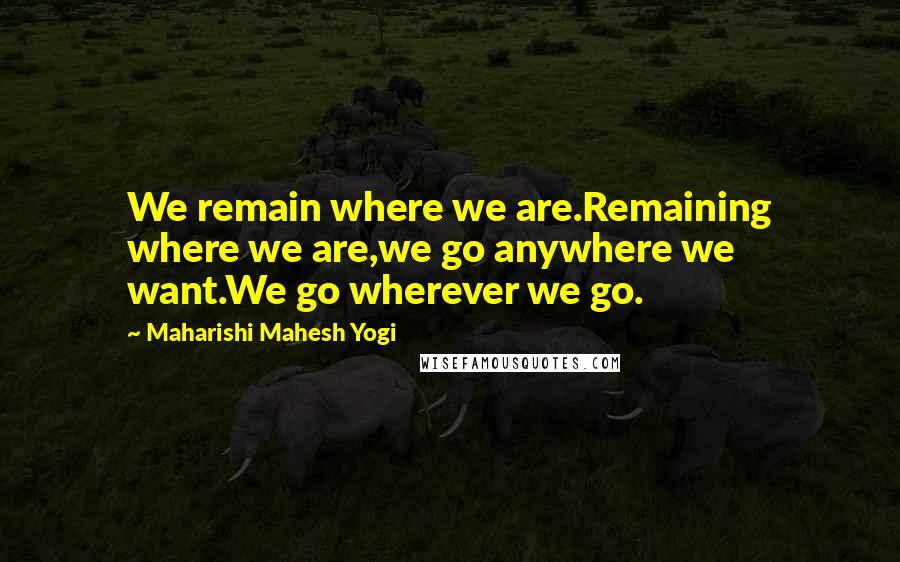 Maharishi Mahesh Yogi Quotes: We remain where we are.Remaining where we are,we go anywhere we want.We go wherever we go.