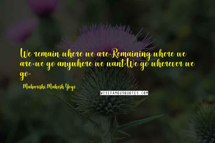 Maharishi Mahesh Yogi Quotes: We remain where we are.Remaining where we are,we go anywhere we want.We go wherever we go.