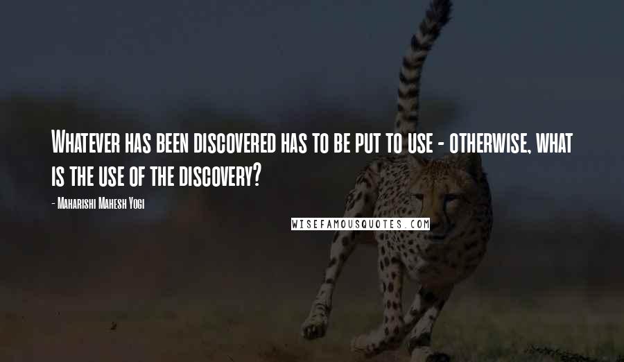Maharishi Mahesh Yogi Quotes: Whatever has been discovered has to be put to use - otherwise, what is the use of the discovery?