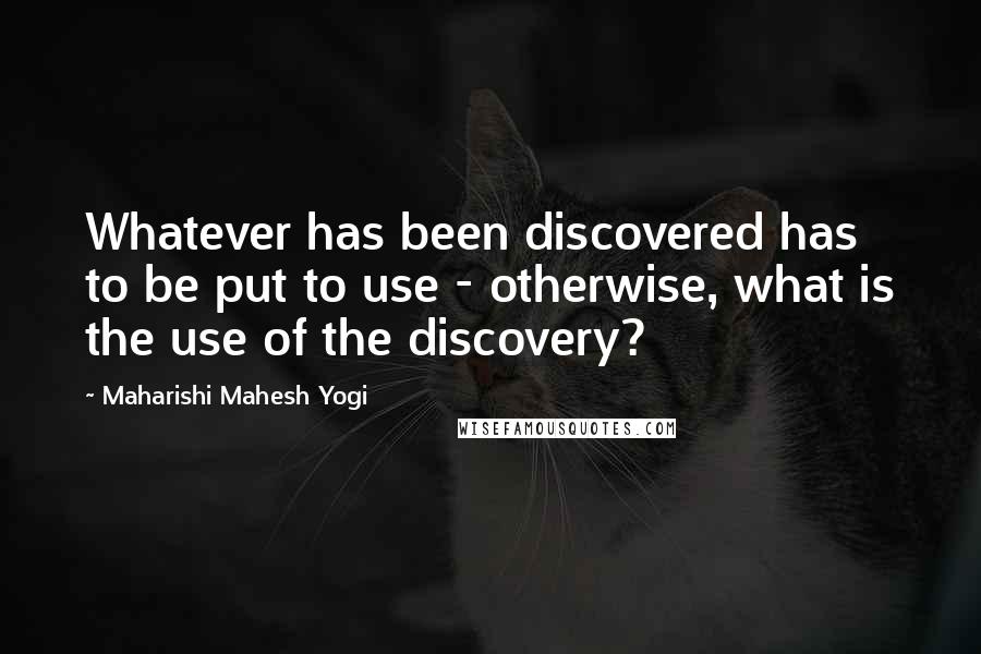 Maharishi Mahesh Yogi Quotes: Whatever has been discovered has to be put to use - otherwise, what is the use of the discovery?