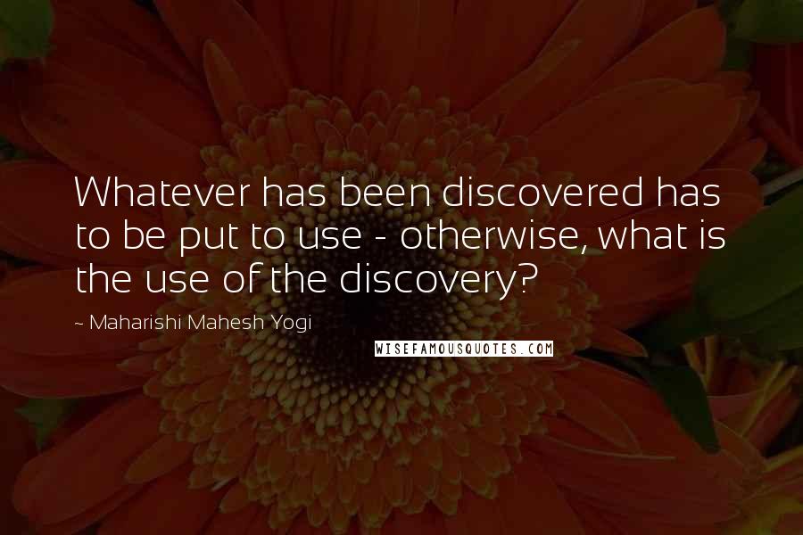 Maharishi Mahesh Yogi Quotes: Whatever has been discovered has to be put to use - otherwise, what is the use of the discovery?