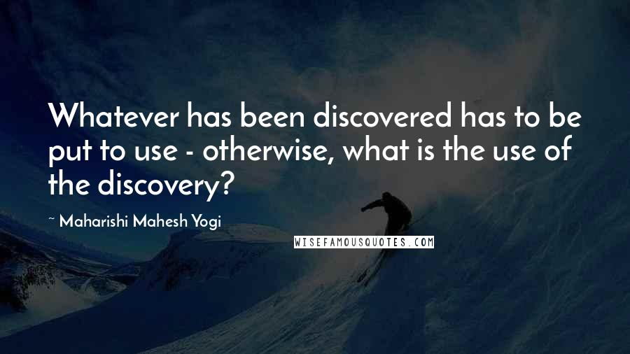 Maharishi Mahesh Yogi Quotes: Whatever has been discovered has to be put to use - otherwise, what is the use of the discovery?