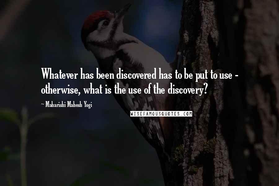 Maharishi Mahesh Yogi Quotes: Whatever has been discovered has to be put to use - otherwise, what is the use of the discovery?