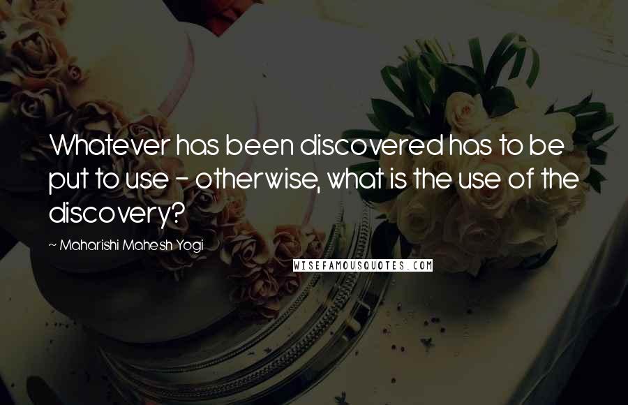 Maharishi Mahesh Yogi Quotes: Whatever has been discovered has to be put to use - otherwise, what is the use of the discovery?