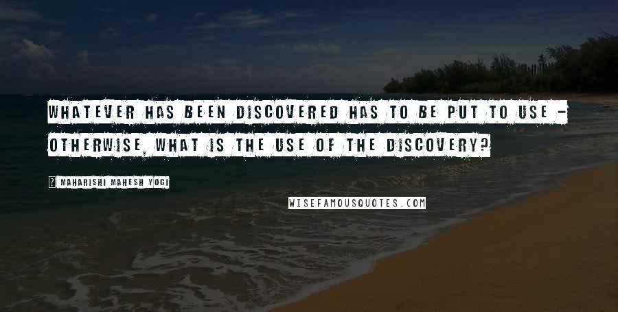 Maharishi Mahesh Yogi Quotes: Whatever has been discovered has to be put to use - otherwise, what is the use of the discovery?
