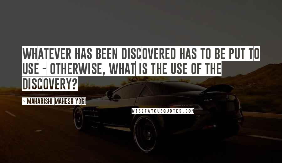 Maharishi Mahesh Yogi Quotes: Whatever has been discovered has to be put to use - otherwise, what is the use of the discovery?