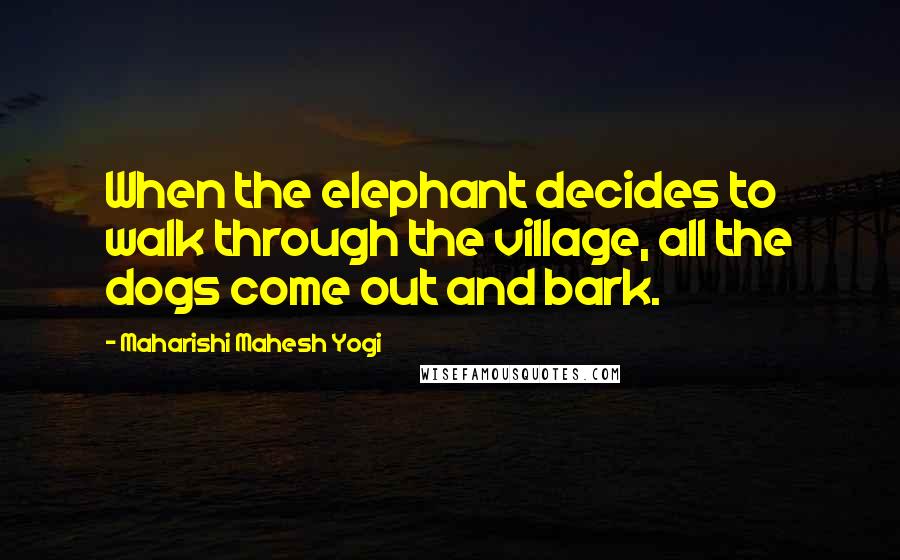 Maharishi Mahesh Yogi Quotes: When the elephant decides to walk through the village, all the dogs come out and bark.